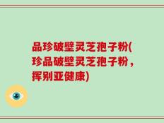 品珍破壁灵芝孢子粉(珍品破壁灵芝孢子粉，挥别亚健康)