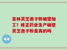 吉林灵芝孢子粉破壁加工？修正药业生产破壁灵芝孢子粉是真的吗