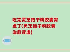 吃完灵芝孢子粉胶囊肾虚了(灵芝孢子粉胶囊治愈肾虚)