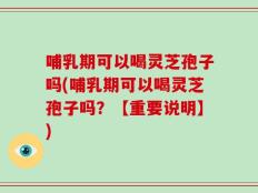 哺乳期可以喝灵芝孢子吗(哺乳期可以喝灵芝孢子吗？【重要说明】)