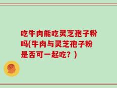 吃牛肉能吃灵芝孢子粉吗(牛肉与灵芝孢子粉是否可一起吃？)