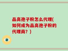 品高孢子粉怎么代理(如何成为品高孢子粉的代理商？)