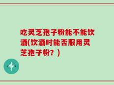 吃灵芝孢子粉能不能饮酒(饮酒时能否服用灵芝孢子粉？)