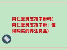 同仁堂灵芝孢子粉吗(同仁堂灵芝孢子粉：值得购买的养生良品)