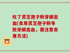 吃了灵芝孢子粉牙龈出血(食用灵芝孢子粉导致牙龈出血，需注意食用方法)