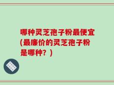 哪种灵芝孢子粉最便宜(最廉价的灵芝孢子粉是哪种？)