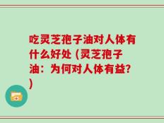 吃灵芝孢子油对人体有什么好处 (灵芝孢子油：为何对人体有益？)