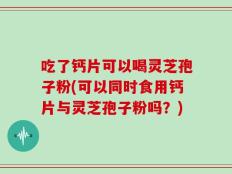 吃了钙片可以喝灵芝孢子粉(可以同时食用钙片与灵芝孢子粉吗？)