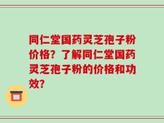 同仁堂国药灵芝孢子粉价格？了解同仁堂国药灵芝孢子粉的价格和功效？