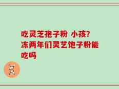 吃灵芝孢子粉 小孩？冻两年们灵艺饱子粉能吃吗
