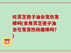 吃灵芝孢子油会发热发痒吗(食用灵芝孢子油会引发发热和瘙痒吗？)