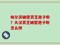 哈尔滨破壁灵芝孢子粉？大汉灵芝破壁孢子粉怎么样