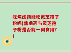 吃焦虑药能吃灵芝孢子粉吗(焦虑药与灵芝孢子粉是否能一同食用？)