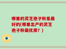 哪里的灵芝孢子粉是最好的(哪里出产的灵芝孢子粉最优质？)
