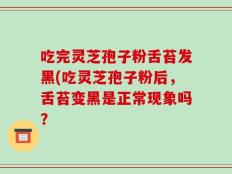 吃完灵芝孢子粉舌苔发黑(吃灵芝孢子粉后，舌苔变黑是正常现象吗？