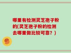 哪里有检测灵芝孢子粉的(灵芝孢子粉的检测去哪里做比较可靠？)