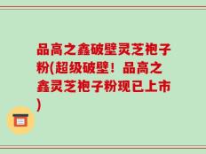 品高之鑫破壁灵芝袍子粉(超级破壁！品高之鑫灵芝袍子粉现已上市)