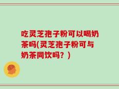 吃灵芝孢子粉可以喝奶茶吗(灵芝孢子粉可与奶茶同饮吗？)