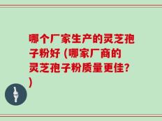 哪个厂家生产的灵芝孢子粉好 (哪家厂商的灵芝孢子粉质量更佳？)