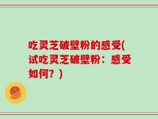 吃灵芝破壁粉的感受(试吃灵芝破壁粉：感受如何？)