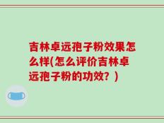 吉林卓远孢子粉效果怎么样(怎么评价吉林卓远孢子粉的功效？)