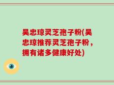 吴忠琼灵芝孢子粉(吴忠琼推荐灵芝孢子粉，拥有诸多健康好处)