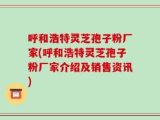 呼和浩特灵芝孢子粉厂家(呼和浩特灵芝孢子粉厂家介绍及销售资讯)
