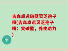 吉森卓远破壁灵芝孢子粉(吉森卓远灵芝孢子粉：突破壁，养生助力)