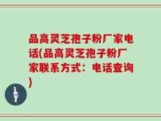 品高灵芝孢子粉厂家电话(品高灵芝孢子粉厂家联系方式：电话查询)