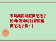 发烧期间能服灵芝孢子粉吗(发烧时能否服用灵芝孢子粉？)