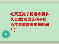 吃灵芝孢子粉湿疹要多久见效(吃灵芝孢子粉治疗湿疹需要多长时间？)