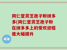 同仁堂灵芝孢子粉拼多多(同仁堂灵芝孢子粉在拼多多上的受欢迎程度大幅提升