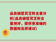 品高破壁灵芝粉含量分析(品高破壁灵芝粉含量测评，提供更准确的数据和选择建议)