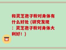 和灵芝孢子粉对身体有什么好处 (研究发现：灵芝孢子粉对身体大利好！)