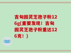 吉甸园灵芝孢子粉126g(重要发现！吉甸园灵芝孢子粉重达126克！)