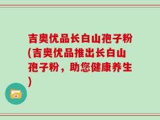 吉奥优品长白山孢子粉(吉奥优品推出长白山孢子粉，助您健康养生)