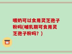 喂奶可以食用灵芝孢子粉吗(哺乳期可食用灵芝孢子粉吗？)
