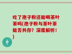 吃了孢子粉还能喝茶叶茶吗(孢子粉与茶叶茶能否共存？深度解析！)
