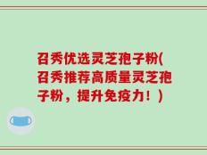 召秀优选灵芝孢子粉(召秀推荐高质量灵芝孢子粉，提升免疫力！)