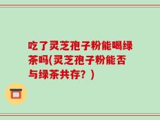 吃了灵芝孢子粉能喝绿茶吗(灵芝孢子粉能否与绿茶共存？)