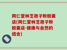同仁堂林芝孢子粉胶囊店(同仁堂林芝孢子粉胶囊店-健康与自然的结合)