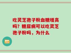吃灵芝孢子粉血糖增高吗？糖尿病可以吃灵芝孢子粉吗，为什么