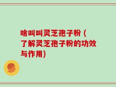 啥叫叫灵芝孢子粉 (了解灵芝孢子粉的功效与作用)