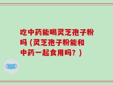 吃中药能喝灵芝孢子粉吗 (灵芝孢子粉能和中药一起食用吗？)