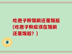 吃孢子粉饭前还是饭后(吃孢子粉应该在饭前还是饭后？)