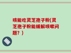 咳能吃灵芝孢子粉(灵芝孢子粉能缓解咳嗽问题？)