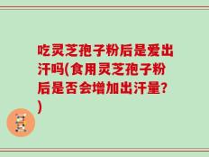 吃灵芝孢子粉后是爱出汗吗(食用灵芝孢子粉后是否会增加出汗量？)