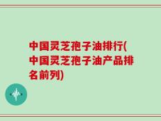 中国灵芝孢子油排行(中国灵芝孢子油产品排名前列)