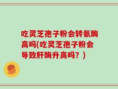 吃灵芝孢子粉会转氨酶高吗(吃灵芝孢子粉会导致肝酶升高吗？)