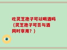 吃灵芝孢子可以喝酒吗 (灵芝孢子可否与酒同时享用？)